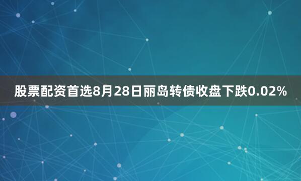 股票配资首选8月28日丽岛转债收盘下跌0.02%
